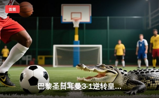 巴黎圣日耳曼3-1逆转皇马，姆巴佩梅开二度闪耀欧冠舞台