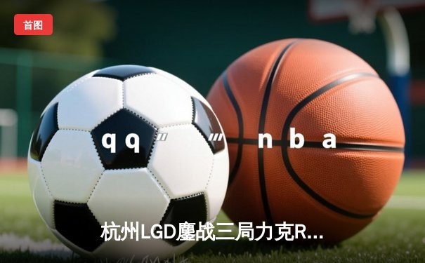 杭州LGD鏖战三局力克RW侠，小落关羽关键绕后锁定胜局