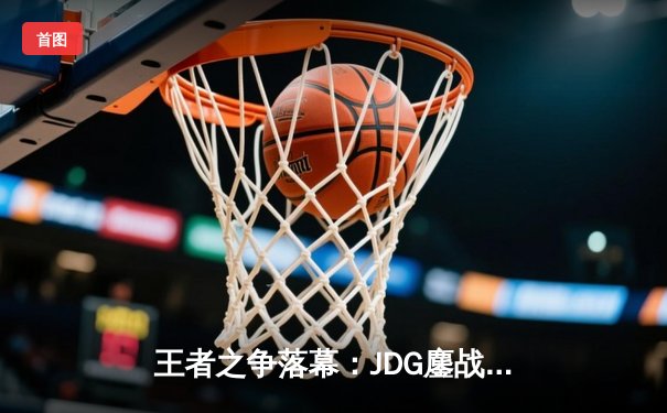 王者之争落幕：JDG鏖战五局力克TES，369完美发挥斩获FMVP