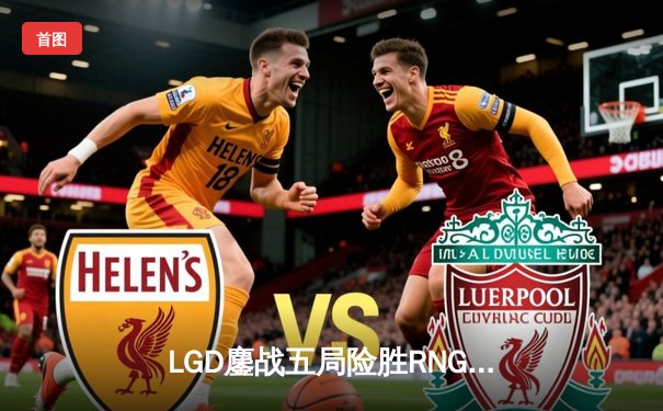 LGD鏖战五局险胜RNG，电竞豪门上演经典对决