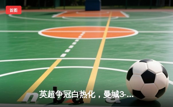 英超争冠白热化，曼城3-1力克阿森纳，哈兰德双响锁定胜局