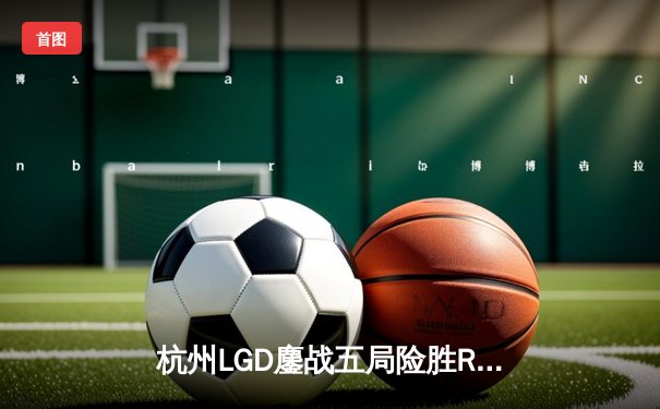杭州LGD鏖战五局险胜RW侠，江城孙尚香绝境翻盘锁定季后赛席位