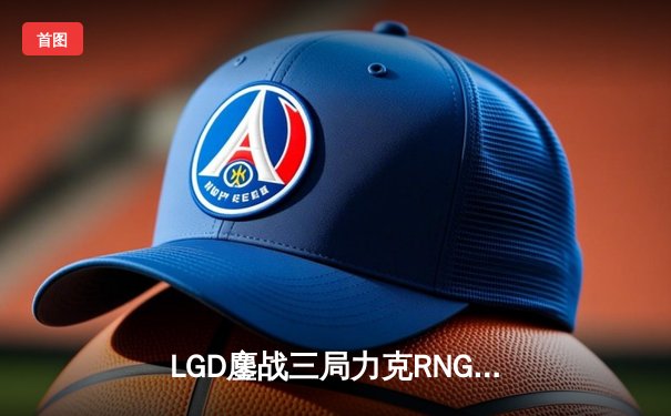 LGD鏖战三局力克RNG，XINJIU盲僧关键抢龙锁定胜局