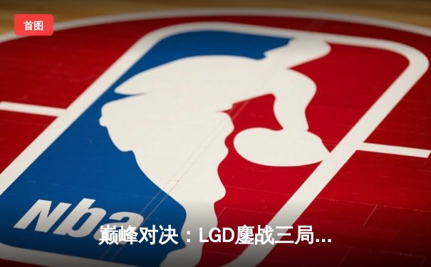 巅峰对决：LGD鏖战三局险胜RNG，XIN8关键抢龙锁定胜局