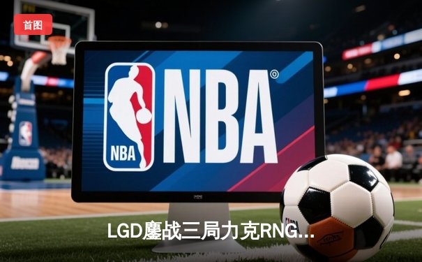 LGD鏖战三局力克RNG，XINJIU神级发挥斩获MVP
