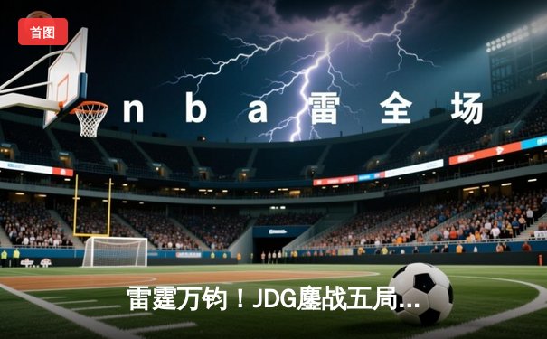 雷霆万钧！JDG鏖战五局力克TES登顶LPL春决，Knight沙皇绝境推挽定乾坤