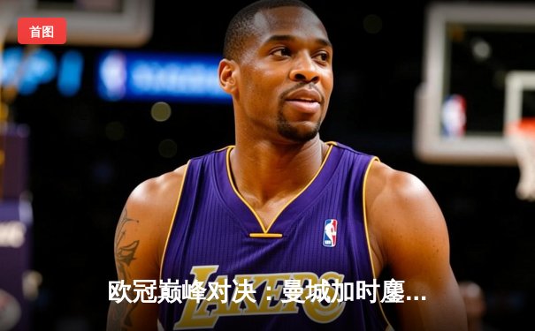 欧冠巅峰对决：曼城加时鏖战力克拜仁，哈兰德双响锁定胜局