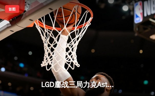 LGD鏖战三局力克Aster，萧瑟幻影长矛手决胜局一锤定音