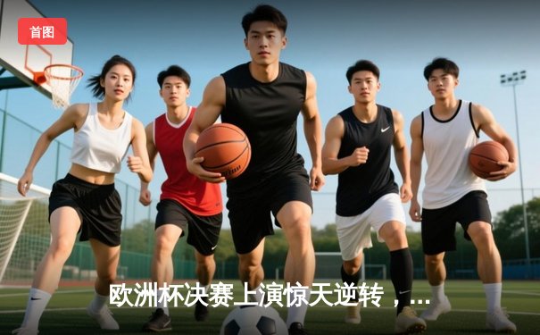 欧洲杯决赛上演惊天逆转，西班牙加时赛3-2力克英格兰夺冠