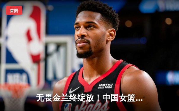 无畏金兰终绽放！中国女篮险胜日本重夺亚洲杯冠军